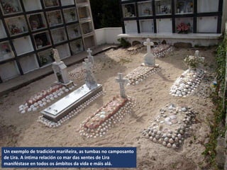 Un exemplo de tradición mariñeira, as tumbas no camposanto
de Lira. A íntima relación co mar das xentes de Lira
maniféstase en todos os ámbitos da vida e máis alá.
 