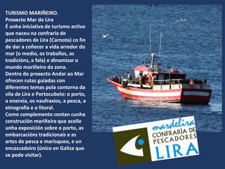 TURISMO MARIÑEIRO.
Proxecto Mar de Lira
É unha iniciativa de turismo activo
que naceu na confraría de
pescadores de Lira (Carnota) co fin
de dar a coñecer a vida arredor do
mar (o medio, os traballos, as
tradicións, a fala) e dinamizar o
mundo mariñeiro da zona.
Dentro do proxecto Andar ao Mar
ofrecen rutas guiadas con
diferentes temas pola contorna da
vila de Lira e Portocubelo: o porto,
a enerxía, os naufraxios, a pesca, a
etnografía e o litoral.
Como complemento contan cunha
construción mariñeira que acolle
unha exposición sobre o porto, as
embarcacións tradicionais e as
artes de pesca e marisqueo, e un
encascadoiro (único en Galiza que
se pode visitar).
 