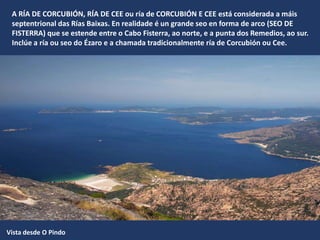 A RÍA DE CORCUBIÓN, RÍA DE CEE ou ría de CORCUBIÓN E CEE está considerada a máis
septentrional das Rías Baixas. En realidade é un grande seo en forma de arco (SEO DE
FISTERRA) que se estende entre o Cabo Fisterra, ao norte, e a punta dos Remedios, ao sur.
Inclúe a ría ou seo do Ézaro e a chamada tradicionalmente ría de Corcubión ou Cee.
Vista desde O Pindo
 