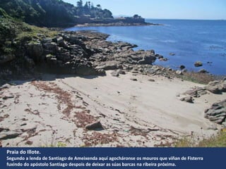 Praia do Illote.
Segundo a lenda de Santiago de Ameixenda aquí agocháronse os mouros que viñan de Fisterra
fuxindo do apóstolo Santiago despois de deixar as súas barcas na ribeira próxima.
 