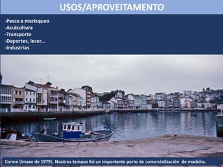 -Pesca e marisqueo
-Acuicultura
-Transporte
-Deportes, lecer...
-Industrias
USOS/APROVEITAMENTO
Corme (Imaxe de 1979). Noutros tempos foi un importante porto de comercialización de madeira.
 