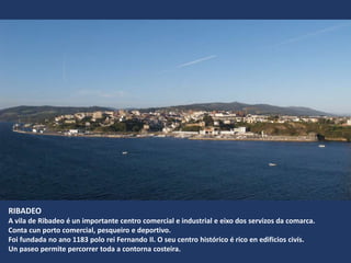 RIBADEO
A vila de Ribadeo é un importante centro comercial e industrial e eixo dos servizos da comarca.
Conta cun porto comercial, pesqueiro e deportivo.
Foi fundada no ano 1183 polo rei Fernando II. O seu centro histórico é rico en edificios civís.
Un paseo permite percorrer toda a contorna costeira.
 