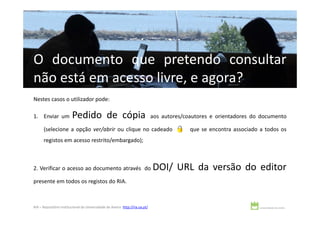 O documento que pretendo consultar
não está em acesso livre, e agora?
Nestes casos o utilizador pode:

1. Enviar um             Pedido de cópia                                      aos autores/coautores e orientadores do documento

      (selecione a opção ver/abrir ou clique no cadeado                                     que se encontra associado a todos os
      registos em acesso restrito/embargado);



2. Verificar o acesso ao documento através do                                 DOI/ URL da versão do editor
presente em todos os registos do RIA.



RIA – Repositório Institucional da Universidade de Aveiro http://ria.ua.pt/
 