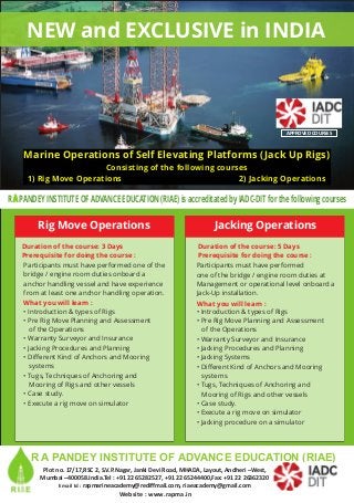 NEW and EXCLUSIVE in INDIA
Marine Operations of Self Elevating Platforms (Jack Up Rigs)
Consisting of the following courses
1) Rig Move Operations 2) Jacking Operations
R PANDEY INSTITUTE OF ADVANCE EDUCATION (RIAE) is accreditated by IADC-DIT for the following coursesA
APPROVED COURSES
Participants must have performed one of the
bridge / engine room duties onboard a
anchor handling vessel and have experience
from at least one anchor handling operation.
• Introduction & types of Rigs
• Pre Rig Move Planning and Assessment
of the Operations
• Warranty Surveyor and Insurance
• Jacking Procedures and Planning
• Different Kind of Anchors and Mooring
systems
• Tugs, Techniques of Anchoring and
Mooring of Rigs and other vessels
• Case study.
• Execute a rig move on simulator
Prerequisite for doing the course :
Duration of the course: 3 Days
What you will learn :
Rig Move Operations
Participants must have performed
one of the bridge / engine room duties at
Management or operational level onboard a
Jack-Up installation.
• Introduction & types of Rigs
• Pre Rig Move Planning and Assessment
of the Operations
• Warranty Surveyor and Insurance
• Jacking Procedures and Planning
• Jacking Systems
• Different Kind of Anchors and Mooring
systems
• Tugs, Techniques of Anchoring and
Mooring of Rigs and other vessels
• Case study.
• Execute a rig move on simulator
• Jacking procedure on a simulator
Prerequisite for doing the course :
Duration of the course: 5 Days
What you will learn :
Jacking Operations
Plot no. 17/17,RSC 2, S.V.P.Nagar, Janki Devi Road, MHADA, Layout, Andheri –West,
Mumbai –400058.India.Tel : +91 22 65282527, +91 22 65244400,Fax: +91 22 26362320
Email Id : rapmarineacademy@rediffmail.com, riaeacademy@gmail.com
Website : www.rapma.in
R A PANDEY INSTITUTE OF ADVANCE EDUCATION (RIAE)
 