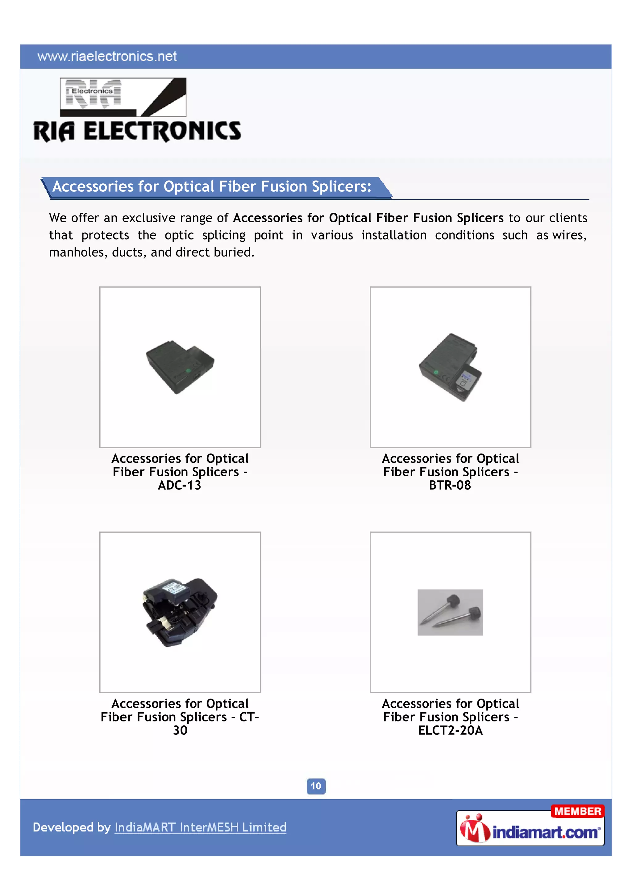 Accessories for Optical Fiber Fusion Splicers:

We offer an exclusive range of Accessories for Optical Fiber Fusion Splicers to our clients
that protects the optic splicing point in various installation conditions such as wires,
manholes, ducts, and direct buried.




          Accessories for Optical                       Accessories for Optical
          Fiber Fusion Splicers -                       Fiber Fusion Splicers -
                 ADC-13                                        BTR-08




          Accessories for Optical                       Accessories for Optical
        Fiber Fusion Splicers - CT-                     Fiber Fusion Splicers -
                    30                                        ELCT2-20A
 