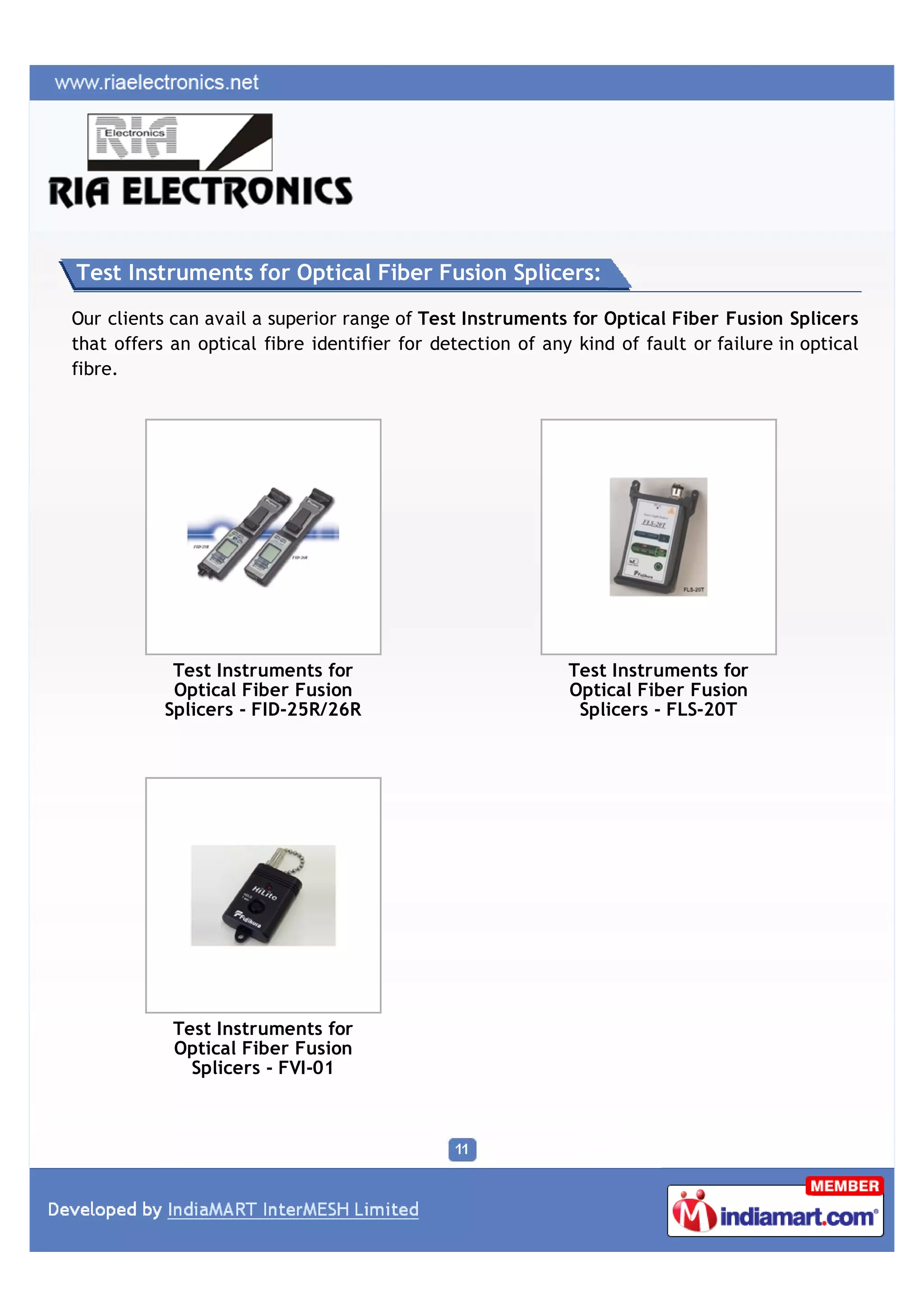 Test Instruments for Optical Fiber Fusion Splicers:

Our clients can avail a superior range of Test Instruments for Optical Fiber Fusion Splicers
that offers an optical fibre identifier for detection of any kind of fault or failure in optical
fibre.




            Test Instruments for                            Test Instruments for
            Optical Fiber Fusion                            Optical Fiber Fusion
           Splicers - FID-25R/26R                            Splicers - FLS-20T




            Test Instruments for
            Optical Fiber Fusion
              Splicers - FVI-01
 