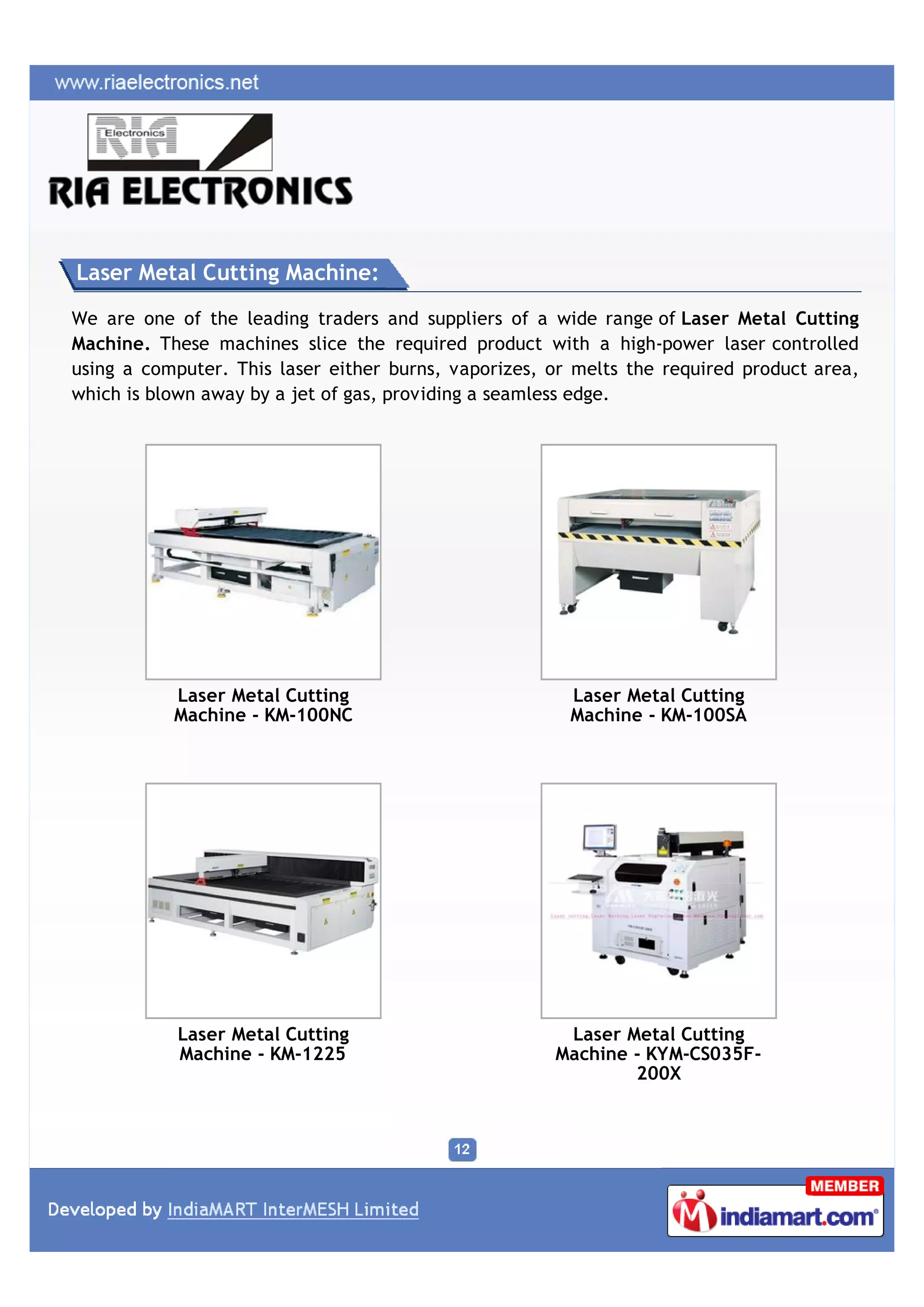 Laser Metal Cutting Machine:

We are one of the leading traders and suppliers of a wide range of Laser Metal Cutting
Machine. These machines slice the required product with a high-power laser controlled
using a computer. This laser either burns, vaporizes, or melts the required product area,
which is blown away by a jet of gas, providing a seamless edge.




           Laser Metal Cutting                          Laser Metal Cutting
           Machine - KM-100NC                           Machine - KM-100SA




           Laser Metal Cutting                         Laser Metal Cutting
           Machine - KM-1225                          Machine - KYM-CS035F-
                                                              200X
 