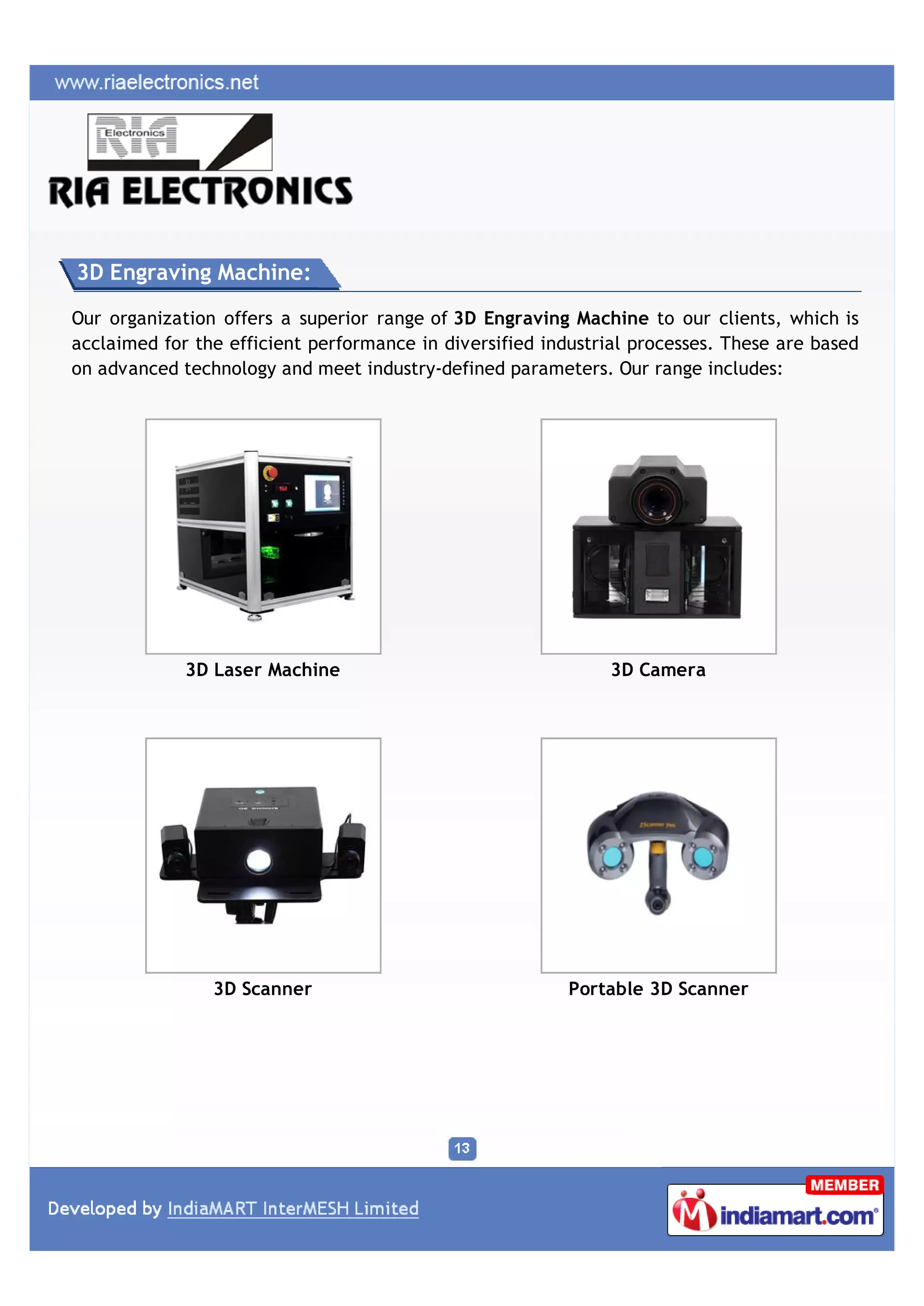 3D Engraving Machine:

Our organization offers a superior range of 3D Engraving Machine to our clients, which is
acclaimed for the efficient performance in diversified industrial processes. These are based
on advanced technology and meet industry-defined parameters. Our range includes:




             3D Laser Machine                                 3D Camera




                3D Scanner                                Portable 3D Scanner
 