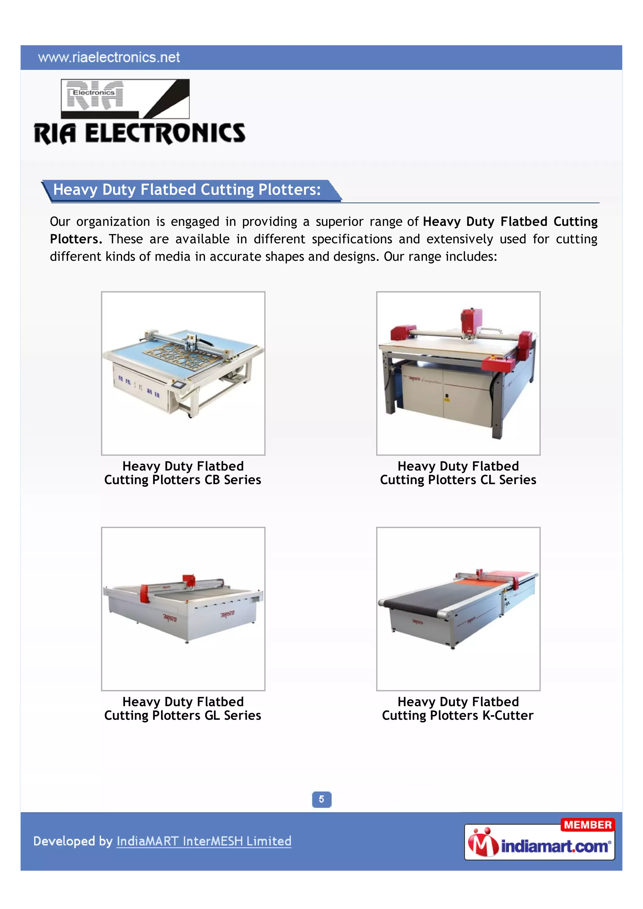 Heavy Duty Flatbed Cutting Plotters:

Our organization is engaged in providing a superior range of Heavy Duty Flatbed Cutting
Plotters. These are available in different specifications and extensively used for cutting
different kinds of media in accurate shapes and designs. Our range includes:




          Heavy Duty Flatbed                            Heavy Duty Flatbed
        Cutting Plotters CB Series                    Cutting Plotters CL Series




          Heavy Duty Flatbed                            Heavy Duty Flatbed
        Cutting Plotters GL Series                    Cutting Plotters K-Cutter
 