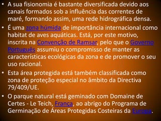 • A sua fisionomia é bastante diversificada devido aos
canais formados sob a influência das correntes de
maré, formando assim, uma rede hidrográfica densa.
• É uma zona húmida de importância internacional como
habitat de aves aquáticas. Está, por este motivo,
inscrita na Convenção de Ramsar, pelo que o Governo
Português assumiu o compromisso de manter as
características ecológicas da zona e de promover o seu
uso racional.
• Esta área protegida está também classificada como
zona de proteção especial no âmbito da Directiva
79/409/UE.
• O parque natural está geminado com Domaine de
Certes - Le Teich, França, ao abrigo do Programa de
Germinação de Áreas Protegidas Costeiras da Europa.
 