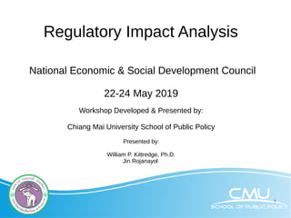 1
Regulatory Impact Analysis
National Economic & Social Development Council
22-24 May 2019
Workshop Developed & Presented by:
Chiang Mai University School of Public Policy
Presented by:
William P. Kittredge, Ph.D.
Jin Rojanayol
 