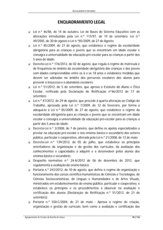 REGULAMENTO INTERNO
Agrupamento de Escolas de Aurélia de Sousa 10 | 116
ENQUADRAMENTO LEGAL
 Lei n.º 46/86, de 14 de outubro, Lei de Bases do Sistema Educativo com as
alterações introduzidas pela Lei n.º 115/97, de 19 de setembro; Lei n.º
49/2005, de 30 de agosto e Lei n.º85/2009, de 27 de Agosto;
 Lei n.º 85/2009, de 27 de agosto, que estabelece o regime da escolaridade
obrigatória para as crianças e jovens que se encontram em idade escolar e
consagra a universalidade da educação pré-escolar para as crianças a partir dos
5 anos de idade;
 Decreto-Lei n.º 176/2012, de 02 de agosto, que regula o regime de matrícula e
de frequência no âmbito da escolaridade obrigatória das crianças e dos jovens
com idades compreendidas entre os 6 e os 18 anos e estabelece medidas que
devem ser adotadas no âmbito dos percursos escolares dos alunos para
prevenir o insucesso e o abandono escolares;
 Lei n.º 51/2012, de 5 de setembro, que aprova o Estatuto do Aluno e Ética
Escolar, retificada pela Declaração de Retificação nº46/2012 de 17 de
setembro;
 Lei n.º 47/2012, de 29 de agosto, que procede à quarta alteração ao Código do
Trabalho, aprovado pela Lei n.º 7/2009, de 12 de fevereiro, por forma a
adequá-lo à Lei n.º 85/2009, de 27 de agosto, que estabelece o regime da
escolaridade obrigatória para as crianças e jovens que se encontram em idade
escolar e consagra a universalidade da educação pré-escolar para as crianças a
partir dos 5 anos de idade;
 Decreto-Lei n.º 3/2008, de 7 de janeiro, que define os apoios especializados a
prestar na educação pré-escolar e nos ensinos básico e secundário dos setores
público, particular e cooperativo, alterada pela Lei n.º 21/2008, de 12 de maio;
 Decreto-Lei n.º 139/2012, de 05 de julho, que estabelece os princípios
orientadores da organização e da gestão dos currículos, da avaliação dos
conhecimentos e capacidades a adquirir e a desenvolver pelos alunos dos
ensinos básico e secundário;
 Despacho normativo n.º 24-A/2012 de 06 de dezembro de 2012, que
regulamenta a avaliação do ensino básico;
 Portaria n.º 243/2012, de 10 de agosto, que define o regime de organização e
funcionamento dos cursos científico-humanísticos de Ciências e Tecnologias, de
Ciências Socioeconómicas, de Línguas e Humanidades e de Artes Visuais,
ministrados em estabelecimentos de ensino público, particular e cooperativo, e
estabelece os princípios e os procedimentos a observar na avaliação e
certificação dos alunos (Declaração de Retificação n.º 51/2012, de 21 de
setembro);
 Portaria n.º 550-C/2004, de 21 de maio - Aprova o regime de criação,
organização e gestão do currículo, bem como a avaliação e certificação das
 
