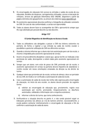 REGULAMENTO INTERNO
Agrupamento de Escolas de Aurélia de Sousa 101 | 116
9. Os encarregados de educação têm acesso às entradas e saídas da escola do seu
educando, detalhes de despesas, carregamentos efetuados, acesso à marcação de
refeições, através da aplicação informática SIGE ONLINE, disponível a partir da
página eletrónica do agrupamento, ou através do endereço www.sigeonline.pt.
10. Os assistentes operacionais deverão confirmar a fotografia do utilizador constante
no CMI. Em caso de não conformidade, o cartão será apreendido.
11. Todos os alunos devem fazer-se acompanhar do CMI e apresentá-lo sempre que
lhe seja solicitado por pessoal docente ou não docente.
Artigo 172º
O Cartão Magnético de Identificação no Acesso à Escola
1. Todos os utilizadores são obrigados a passar o CMI nos leitores existentes na
portaria, de forma a registar a sua entrada ou saída do recinto escolar e
possibilitar a posterior utilização do CMI nos diferentes serviços.
2. Quando o sistema informar que o aluno não tem autorização para sair da escola, o
mesmo é impedido pelo assistente operacional de serviço.
3. Incorre em procedimento disciplinar o aluno que, apesar de lhe ser indicada a não
permissão de saída, desrespeitar a ordem dada pelo assistente operacional em
serviço.
4. Sempre que um aluno, sem estar de posse do CMI, pretenda sair de escola, o
assistente operacional em serviço na portaria deverá impedi-lo de abandonar o
recinto escolar até novas orientações emanadas da direção ou do diretor de
turma.
5. Qualquer aluno que pretenda sair da escola, na hora de almoço, deve ser portador
do seu CMI, de modo a ser verificada a autorização de saída da escola.
6. Caso a autorização de saída da escola não tenha sido expressa pelo encarregado
de educação, no início do ano escolar, os alunos devem proceder da seguinte
forma:
a) solicitar ao encarregado de educação que, previamente, registe essa
autorização por escrito, precisando, inequivocamente, os dias/hora
autorizados, validando a informação com a respetiva assinatura;
b) informar o diretor de turma, que toma conhecimento.
7. Verificando-se a situação descrita no ponto 4, e não sendo possível seguir as
indicações previstas nas alíneas a) e b) do número anterior, excecionalmente, a
escola poderá contactar telefonicamente o encarregado de educação a fim de
confirmar a autorização de saída do aluno.
 
