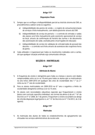 REGULAMENTO INTERNO
Agrupamento de Escolas de Aurélia de Sousa 102 | 116
Artigo 173º
Disposições Finais
1. Sempre que se verifique a indisponibilidade parcial ou total do sistema do CMI, os
procedimentos a adotar serão os seguintes:
a) indisponibilidade dos postos de venda — o registo de consumos/prestação
de serviços é feito manualmente, com débito posterior através do CMI;
b) indisponibilidade do serviço de portaria — o controlo de entradas e saídas
dos alunos será feito manualmente pelo assistente operacional de serviço
no local, através da confirmação do horário das turmas e do documento
das autorizações de saída, assinado pelos encarregados de educação;
c) indisponibilidade do serviço de validação de entrada/saída do pessoal não
docente — o controlo será feito através da assinatura dos respetivos livros
de ponto.
2. Cada utilizador é responsável por todos os movimentos realizados com o cartão,
até que qualquer situação anómala seja comunicada à direção.
SECÇÃO II – MATRÍCULAS
Artigo 174º
Admissão de Alunos
1. A frequência do ensino é obrigatória para todas as crianças e jovens com idades
compreendidas entre os 6 e os 18 anos para todos os alunos que se matricularam
no ano letivo 2009-2010 em qualquer dos anos de escolaridade dos 1.º ou 2.º
ciclos ou no 7.º ano de escolaridade.
2. Para os alunos matriculados em 2009-2010 no 8.º ano e seguintes o limite da
escolaridade obrigatória continua a ser os 15 anos.
3. Os alunos com necessidades educativas especiais que frequentaram o ensino
básico com currículo específico individual, nos termos da alínea e) do art.º 16º do
Decreto-Lei nº 3/ 2008, de 7 de janeiro, frequentam o ensino secundário ao abrigo
da referida disposição legal (ponto 6, art.º 6º do Decreto-Lei nº 176/2012, de 2 de
agosto).
Artigo 175º
Matrículas
1. As matrículas dos alunos de todos os estabelecimentos do agrupamento são
efetuadas nos serviços administrativos da escola sede.
 