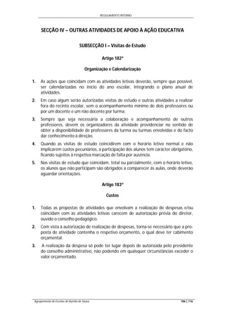 REGULAMENTO INTERNO
Agrupamento de Escolas de Aurélia de Sousa 106 | 116
SECÇÃO IV – OUTRAS ATIVIDADES DE APOIO À AÇÃO EDUCATIVA
SUBSECÇÃO I – Visitas de Estudo
Artigo 182º
Organização e Calendarização
1. As ações que coincidam com as atividades letivas deverão, sempre que possível,
ser calendarizadas no início do ano escolar, integrando o plano anual de
atividades.
2. Em caso algum serão autorizadas visitas de estudo e outras atividades a realizar
fora do recinto escolar, sem o acompanhamento mínimo de dois professores ou
por um docente e um não docente por turma.
3. Sempre que seja necessária a colaboração e acompanhamento de outros
professores, devem os organizadores da atividade providenciar no sentido de
obter a disponibilidade de professores da turma ou turmas envolvidas e do facto
dar conhecimento à direção.
4. Quando as visitas de estudo coincidirem com o horário letivo normal e não
implicarem custos pecuniários, a participação dos alunos tem carácter obrigatório,
ficando sujeitos à respetiva marcação de falta por ausência.
5. Nas visitas de estudo que coincidam, total ou parcialmente, com o horário letivo,
os alunos que não participam são obrigados a comparecer às aulas, onde deverão
aguardar orientações.
Artigo 183º
Custos
1. Todas as propostas de atividades que envolvam a realização de despesas e/ou
coincidam com as atividades letivas carecem de autorização prévia do diretor,
ouvido o conselho pedagógico.
2. Com vista à autorização de realização de despesas, torna-se necessário que a pro-
posta de atividade contenha o respetivo orçamento, o qual deve ter cabimento
orçamental.
3. A realização da despesa só pode ter lugar depois de autorizada pelo presidente
do conselho administrativo, não podendo em quaisquer circunstâncias exceder o
valor orçamentado.
 