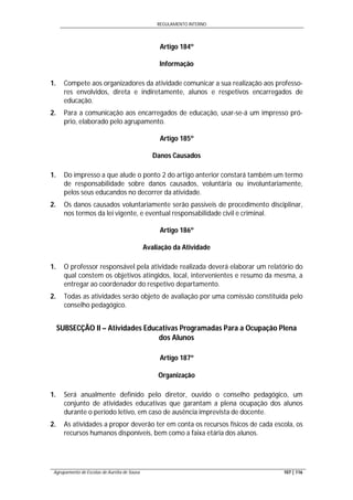REGULAMENTO INTERNO
Agrupamento de Escolas de Aurélia de Sousa 107 | 116
Artigo 184º
Informação
1. Compete aos organizadores da atividade comunicar a sua realização aos professo-
res envolvidos, direta e indiretamente, alunos e respetivos encarregados de
educação.
2. Para a comunicação aos encarregados de educação, usar-se-á um impresso pró-
prio, elaborado pelo agrupamento.
Artigo 185º
Danos Causados
1. Do impresso a que alude o ponto 2 do artigo anterior constará também um termo
de responsabilidade sobre danos causados, voluntária ou involuntariamente,
pelos seus educandos no decorrer da atividade.
2. Os danos causados voluntariamente serão passíveis de procedimento disciplinar,
nos termos da lei vigente, e eventual responsabilidade civil e criminal.
Artigo 186º
Avaliação da Atividade
1. O professor responsável pela atividade realizada deverá elaborar um relatório do
qual constem os objetivos atingidos, local, intervenientes e resumo da mesma, a
entregar ao coordenador do respetivo departamento.
2. Todas as atividades serão objeto de avaliação por uma comissão constituída pelo
conselho pedagógico.
SUBSECÇÃO II – Atividades Educativas Programadas Para a Ocupação Plena
dos Alunos
Artigo 187º
Organização
1. Será anualmente definido pelo diretor, ouvido o conselho pedagógico, um
conjunto de atividades educativas que garantam a plena ocupação dos alunos
durante o período letivo, em caso de ausência imprevista de docente.
2. As atividades a propor deverão ter em conta os recursos físicos de cada escola, os
recursos humanos disponíveis, bem como a faixa etária dos alunos.
 