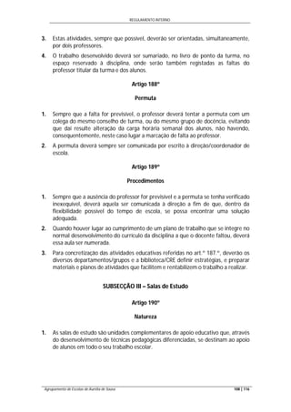 REGULAMENTO INTERNO
Agrupamento de Escolas de Aurélia de Sousa 108 | 116
3. Estas atividades, sempre que possível, deverão ser orientadas, simultaneamente,
por dois professores.
4. O trabalho desenvolvido deverá ser sumariado, no livro de ponto da turma, no
espaço reservado à disciplina, onde serão também registadas as faltas do
professor titular da turma e dos alunos.
Artigo 188º
Permuta
1. Sempre que a falta for previsível, o professor deverá tentar a permuta com um
colega do mesmo conselho de turma, ou do mesmo grupo de docência, evitando
que daí resulte alteração da carga horária semanal dos alunos, não havendo,
consequentemente, neste caso lugar a marcação de falta ao professor.
2. A permuta deverá sempre ser comunicada por escrito à direção/coordenador de
escola.
Artigo 189º
Procedimentos
1. Sempre que a ausência do professor for previsível e a permuta se tenha verificado
inexequível, deverá aquela ser comunicada à direção a fim de que, dentro da
flexibilidade possível do tempo de escola, se possa encontrar uma solução
adequada.
2. Quando houver lugar ao cumprimento de um plano de trabalho que se integre no
normal desenvolvimento do currículo da disciplina a que o docente faltou, deverá
essa aula ser numerada.
3. Para concretização das atividades educativas referidas no art.º 187.º, deverão os
diversos departamentos/grupos e a biblioteca/CRE definir estratégias, e preparar
materiais e planos de atividades que facilitem e rentabilizem o trabalho a realizar.
SUBSECÇÃO III – Salas de Estudo
Artigo 190º
Natureza
1. As salas de estudo são unidades complementares de apoio educativo que, através
do desenvolvimento de técnicas pedagógicas diferenciadas, se destinam ao apoio
de alunos em todo o seu trabalho escolar.
 