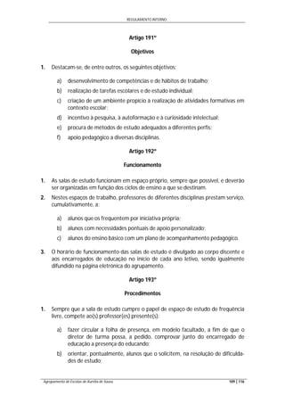 REGULAMENTO INTERNO
Agrupamento de Escolas de Aurélia de Sousa 109 | 116
Artigo 191º
Objetivos
1. Destacam-se, de entre outros, os seguintes objetivos:
a) desenvolvimento de competências e de hábitos de trabalho;
b) realização de tarefas escolares e de estudo individual;
c) criação de um ambiente propício à realização de atividades formativas em
contexto escolar;
d) incentivo à pesquisa, à autoformação e à curiosidade intelectual;
e) procura de métodos de estudo adequados a diferentes perfis;
f) apoio pedagógico a diversas disciplinas.
Artigo 192º
Funcionamento
1. As salas de estudo funcionam em espaço próprio, sempre que possível, e deverão
ser organizadas em função dos ciclos de ensino a que se destinam.
2. Nestes espaços de trabalho, professores de diferentes disciplinas prestam serviço,
cumulativamente, a:
a) alunos que os frequentem por iniciativa própria;
b) alunos com necessidades pontuais de apoio personalizado;
c) alunos do ensino básico com um plano de acompanhamento pedagógico.
3. O horário de funcionamento das salas de estudo é divulgado ao corpo discente e
aos encarregados de educação no início de cada ano letivo, sendo igualmente
difundido na página eletrónica do agrupamento.
Artigo 193º
Procedimentos
1. Sempre que a sala de estudo cumpre o papel de espaço de estudo de frequência
livre, compete ao(s) professor(es) presente(s):
a) fazer circular a folha de presença, em modelo facultado, a fim de que o
diretor de turma possa, a pedido, comprovar junto do encarregado de
educação a presença do educando;
b) orientar, pontualmente, alunos que o solicitem, na resolução de dificulda-
des de estudo;
 