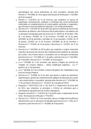 REGULAMENTO INTERNO
Agrupamento de Escolas de Aurélia de Sousa 11 | 116
aprendizagens dos cursos profissionais de nível secundário, alterada pela
Portaria n.º 797/2006, de 10 de agosto (Declaração de Retificação n.º 66/2006,
de 03 de outubro);
 Portaria n.º 74-A/2013, de 15 de fevereiro, que estabelece as normas de
organização, funcionamento, avaliação e certificação dos cursos profissionais
ministrados em estabelecimentos de ensino público, particular e cooperativo,
que ofereçam o nível secundário de educação, e em escolas profissionais;
 Decreto-Lei n.º 139-A/90, de 28 de abril, que aprova o Estatuto da Carreira dos
Educadores de Infância e dos Professores dos Ensinos Básico e Secundário com
as alterações introduzidas pelos Decretos-Leis nºs 105/97 de 29 de Abril, 1/98,
de 2 de janeiro, 35/2003, de 17 de fevereiro, 121/2005, de 26 de julho,
229/2005, de 29 de dezembro, 224/2006, de 13 de novembro, 15/2007, de 19
de janeiro, 35/2007, de 15 de fevereiro, 270/2009, de 30 de setembro e
Decreto-lei n.º 75/2010, de 23 de junho e Decreto-Lei n.º 41/2012, de 21 de
fevereiro;
 Decreto-Lei n.º 184/2004, de 29 de julho, que estabelece o regime estatutário
específico do pessoal não docente dos estabelecimentos públicos de educação
pré-escolar e dos ensinos básico e secundário com as alterações introduzidas
pelo Decreto-Lei n.º 121/2008, de 11 de julho e pelo Decreto-Lei n.º 262/2007,
de 19 de julho e Decreto-Lei n.º 147/2005, de 26 de agosto;
 Lei n.º 59/2008, de 11 de setembro, que aprova o Regime do Contrato de
Trabalho em Funções Públicas – última modificação legislativa - Lei n.º
66/2012, de 31 de dezembro
 Lei n.º 58/2008, de 9 de setembro, Estatuto Disciplinar dos Trabalhadores Que
Exercem Funções Públicas;
 Decreto-Lei n.º 75/2008, de 22 de abril, que aprova o regime de autonomia,
administração e gestão dos estabelecimentos públicos da educação pré-escolar
e dos ensinos básico e secundário, alterado pelos Decreto-Lei n.º 224/2009, de
11 de setembro e Decreto-Lei n.º 137/2012, de 2 de julho de 2012);
 Despacho n.º 5634-F/2012, D.R. n.º 82, Série II, 2.º Suplemento, de 26 de abril
de 2012, que estabelece os princípios e critérios de orientação para a
constituição de agrupamentos de escolas e agregações;
 Despacho normativo n.º 13-A/2012 de 5 de junho sobre a organização do ano
letivo - Declaração de retificação n.º 973/2012;
 Decreto-Lei n.º 442/91, de 15 de novembro, aprova o Código do Procedimento
Administrativo com as alterações introduzidas pelo Decreto-Lei n.º 6/96, de 31
de janeiro e pelo Decreto-Lei L n.º 18/2008, de 29 de janeiro.
 