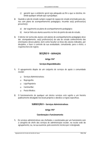 REGULAMENTO INTERNO
Agrupamento de Escolas de Aurélia de Sousa 110 | 116
c) garantir que o ambiente geral seja adequado ao fim a que se destina, ini-
bindo qualquer atitude que o prejudique.
2. Quando a sala de estudo cumpre o papel de espaço de estudo orientado para alu-
nos com plano de acompanhamento pedagógico, incumbe ao(s) professor(es)
presente(s):
a) dar seguimento ao plano de acompanhamento pedagógico;
b) marcar falta aos alunos ausentes no livro de ponto da sala de estudo.
3. O diretor de turma dos alunos com planos de acompanhamento pedagógico deve
dar, atempadamente, ao(s) professor(es) da sala de estudo conhecimento das
orientações desses planos, bem como facultar as listas dos alunos indicados, por
disciplina, e fazer o controlo da sua assiduidade, consultando, para o efeito, o
respetivo livro de registo.
SECÇÃO V − SERVIÇOS
Artigo 194º
Serviços Disponibilizados
1. O agrupamento dispõe de um conjunto de serviços de apoio à comunidade
escolar:
 Serviços Administrativos;
 Reprografia;
 Loja/Papelaria;
 Cantina/Bar;
 Posto Médico.
2. O funcionamento de qualquer um destes serviços está sujeito a um horário
publicamente divulgado nos locais próprios e obedece a regras específicas.
SUBSECÇÃO I − Serviços Administra vos
Artigo 195º
Coordenação e Funcionamento
1. Os serviços administrativos são chefiados e coordenados por um funcionário com
a categoria de chefe dos serviços de administração escolar, na escola sede do
agrupamento, ou, na sua ausência, pelo assistente técnico por si designado.
 
