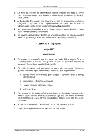 REGULAMENTO INTERNO
Agrupamento de Escolas de Aurélia de Sousa 111 | 116
2. Ao chefe dos serviços de administração escolar compete gerir todo o serviço,
tanto na área de alunos como de pessoal, contabilidade, expediente geral e Ação
Social Escolar.
3. A distribuição dos serviços pelo respetivo pessoal, de acordo com a natureza,
categorias e aptidões, é da responsabilidade do chefe dos serviços de
administração escolar, sendo previamente aprovada pelo diretor.
4. Será anualmente divulgada a todos os utentes a área de serviço de cada funcioná-
rio de forma a facilitar o atendimento.
5. Os serviços administrativos dispõem de um espaço próprio de afixação, no átrio
da escola, para divulgação de toda a informação da sua responsabilidade.
SUBSECÇÃO II – Reprografia
Artigo 196º
Funcionamento
1. Os serviços de reprografia, que funcionam na Escola Básica Augusto Gil e na
Escola Secundária Aurélia de Sousa, podem ser utilizados por outros docentes do
agrupamento, mediante autorização da direção.
2. Os assistentes operacionais em serviço na reprografia, na execução das tarefas
que lhes forem entregues, obedecerão à seguinte ordem de prioridade:
a) serviço oficial determinado pela direção, conselho geral e serviço
administrativo;
b) execução de testes e textos de apoio;
c) serviço relativo a núcleos de estágio;
d) outros serviços.
3. Para a execução das tarefas definidas nas alíneas b), c) e d) do número anterior,
torna-se necessário que a entrega dos originais seja feita com 48h de antecedên-
cia, a menos que o serviço permita a execução de pedidos feitos com antecedên-
cia inferior.
4. Anualmente, será definido pela direção o serviço de execução gratuita.
5. Os preços em vigor deverão estar expostos em local visível.
 