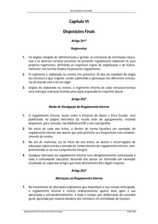 REGULAMENTO INTERNO
Agrupamento de Escolas de Aurélia de Sousa 114 | 116
Capítulo VI
Disposições Finais
Artigo 201º
Regimentos
1. Os órgãos colegiais de administração e gestão, as estruturas de orientação educa-
tiva e os diversos serviços previstos no presente regulamento elaboram os seus
próprios regimentos, definindo as respetivas regras de organização e de funcio-
namento, nos termos fixados no presente regulamento.
2. O regimento é elaborado ou revisto nos primeiros 30 dias do mandato do órgão
ou estrutura a que respeita, sendo submetido a aprovação nas diferentes estrutu-
ras de acordo com a lei em vigor.
3. Depois de elaborado ou revisto, o regimento interno de cada estrutura/serviço
será entregue à direção ficando uma cópia arquivada no respetivo dossiê.
Artigo 202º
Modo de Divulgação do Regulamento Interno
1. O regulamento interno, assim como o Estatuto do Aluno e Ética Escolar, será
publicitado na página eletrónica da escola sede do agrupamento, estando
disponível, para consulta, nas biblioteca/CRE e nas reprografias.
2. No início de cada ano letivo, o diretor de turma facultará um exemplar do
regulamento interno aos alunos que pela primeira vez frequentam este estabele-
cimento de ensino.
3. No ato de matrícula, ou no início do ano letivo, os alunos e encarregados de
educação subscreverão a tomada de conhecimento do regulamento interno, com-
prometendo-se ao seu cumprimento integral.
4. Qualquer alteração ao regulamento interno será obrigatoriamente comunicada a
toda a comunidade educativa, devendo aos alunos ser fornecido um exemplar
atualizado ou cópia dos artigos que mais diretamente lhes digam respeito.
Artigo 203º
Alterações ao Regulamento Interno
1. Na inexistência de alterações legislativas que imponham a sua revisão antecipada,
o regulamento interno é revisto ordinariamente quatro anos após a sua
aprovação e extraordinariamente, a todo o tempo, por deliberação do conselho
geral, aprovada por maioria absoluta dos membros em efetividade de funções.
 