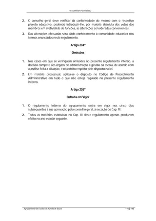 REGULAMENTO INTERNO
Agrupamento de Escolas de Aurélia de Sousa 115 | 116
2. O conselho geral deve verificar da conformidade do mesmo com o respetivo
projeto educativo, podendo introduzir-lhe, por maioria absoluta dos votos dos
membros em efetividade de funções, as alterações consideradas convenientes.
3. Das alterações efetuadas será dado conhecimento à comunidade educativa nos
termos enunciados neste regulamento.
Artigo 204º
Omissões
1. Nos casos em que se verifiquem omissões no presente regulamento interno, a
decisão compete aos órgãos de administração e gestão da escola, de acordo com
a análise feita à situação, e no estrito respeito pelo disposto na lei.
2. Em matéria processual, aplica-se o disposto no Código de Procedimento
Administrativo em tudo o que não esteja regulado no presente regulamento
interno.
Artigo 205º
Entrada em Vigor
1. O regulamento interno do agrupamento entra em vigor nos cinco dias
subsequentes à sua aprovação pelo conselho geral, à exceção do Cap. III.
2. Todas as matérias estatuídas no Cap. III deste regulamento apenas produzem
efeito no ano escolar seguinte.
 