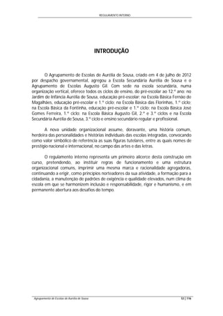 REGULAMENTO INTERNO
Agrupamento de Escolas de Aurélia de Sousa 12 | 116
INTRODUÇÃO
O Agrupamento de Escolas de Aurélia de Sousa, criado em 4 de julho de 2012
por despacho governamental, agregou a Escola Secundária Aurélia de Sousa e o
Agrupamento de Escolas Augusto Gil. Com sede na escola secundária, numa
organização vertical, oferece todos os ciclos de ensino, do pré-escolar ao 12.º ano: no
Jardim de Infância Aurélia de Sousa, educação pré-escolar; na Escola Básica Fernão de
Magalhães, educação pré-escolar e 1.º ciclo; na Escola Básica das Florinhas, 1.º ciclo;
na Escola Básica da Fontinha, educação pré-escolar e 1.º ciclo; na Escola Básica José
Gomes Ferreira, 1.º ciclo; na Escola Básica Augusto Gil, 2.º e 3.º ciclos e na Escola
Secundária Aurélia de Sousa, 3.º ciclo e ensino secundário regular e profissional.
A nova unidade organizacional assume, doravante, uma história comum,
herdeira das personalidades e histórias individuais das escolas integradas, convocando
como valor simbólico de referência as suas figuras tutelares, entre as quais nomes de
prestígio nacional e internacional, no campo das artes e das letras.
O regulamento interno representa um primeiro alicerce desta construção em
curso, pretendendo, ao instituir regras de funcionamento e uma estrutura
organizacional comuns, imprimir uma mesma marca e racionalidade agregadoras,
continuando a erigir, como princípios norteadores da sua atividade, a formação para a
cidadania, a manutenção de padrões de exigência e qualidade elevados, num clima de
escola em que se harmonizem inclusão e responsabilidade, rigor e humanismo, e em
permanente abertura aos desafios do tempo.
 