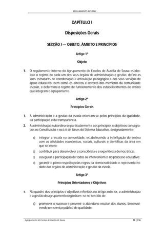 REGULAMENTO INTERNO
Agrupamento de Escolas de Aurélia de Sousa 13 | 116
CAPÍTULO I
Disposições Gerais
SECÇÃO I — OBJETO, ÂMBITO E PRINCÍPIOS
Artigo 1º
Objeto
1. O regulamento interno do Agrupamento de Escolas de Aurélia de Sousa estabe-
lece o regime de cada um dos seus órgãos de administração e gestão, define as
suas estruturas de coordenação e articulação pedagógica e dos seus serviços de
apoio educativo, bem como os direitos e deveres dos membros da comunidade
escolar, e determina o regime de funcionamento dos estabelecimentos de ensino
que integram o agrupamento.
Artigo 2º
Princípios Gerais
1. A administração e a gestão da escola orientam-se pelos princípios da igualdade,
da participação e da transparência.
2. A administração subordina-se particularmente aos princípios e objetivos consagra-
dos na Constituição e na Lei de Bases do Sistema Educativo, designadamente:
a) integrar a escola na comunidade, estabelecendo a interligação do ensino
com as atividades económicas, sociais, culturais e científicas da área em
que se insere;
b) contribuir para desenvolver a consciência e a experiência democráticas;
c) assegurar a participação de todos os intervenientes no processo educativo;
d) garantir o pleno respeito pelas regras da democraticidade e representativi-
dade dos órgãos de administração e gestão da escola.
Artigo 3º
Princípios Orientadores e Objetivos
1. No quadro dos princípios e objetivos referidos no artigo anterior, a administração
e a gestão do agrupamento organizam -se no sentido de:
a) promover o sucesso e prevenir o abandono escolar dos alunos, desenvol-
vendo um serviço público de qualidade;
 