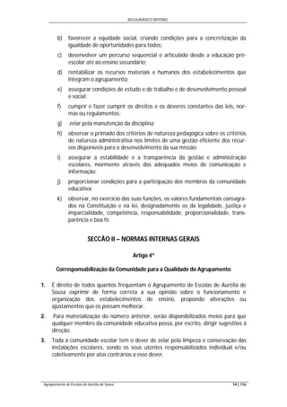 REGULAMENTO INTERNO
Agrupamento de Escolas de Aurélia de Sousa 14 | 116
b) favorecer a equidade social, criando condições para a concretização da
igualdade de oportunidades para todos;
c) desenvolver um percurso sequencial e articulado desde a educação pré-
escolar até ao ensino secundário;
d) rentabilizar os recursos materiais e humanos dos estabelecimentos que
integram o agrupamento;
e) assegurar condições de estudo e de trabalho e de desenvolvimento pessoal
e social;
f) cumprir e fazer cumprir os direitos e os deveres constantes das leis, nor-
mas ou regulamentos;
g) zelar pela manutenção da disciplina;
h) observar o primado dos critérios de natureza pedagógica sobre os critérios
de natureza administrativa nos limites de uma gestão eficiente dos recur-
sos disponíveis para o desenvolvimento da sua missão;
i) assegurar a estabilidade e a transparência da gestão e administração
escolares, mormente através dos adequados meios de comunicação e
informação;
j) proporcionar condições para a participação dos membros da comunidade
educativa;
k) observar, no exercício das suas funções, os valores fundamentais consagra-
dos na Constituição e na lei, designadamente os da legalidade, justiça e
imparcialidade, competência, responsabilidade, proporcionalidade, trans-
parência e boa fé.
SECCÃO II – NORMAS INTERNAS GERAIS
Artigo 4º
Corresponsabilização da Comunidade para a Qualidade do Agrupamento
1. É direito de todos quantos frequentam o Agrupamento de Escolas de Aurélia de
Sousa exprimir de forma correta a sua opinião sobre o funcionamento e
organização dos estabelecimentos de ensino, propondo alterações ou
ajustamentos que os possam melhorar.
2. Para materialização do número anterior, serão disponibilizados meios para que
qualquer membro da comunidade educativa possa, por escrito, dirigir sugestões à
direção.
3. Toda a comunidade escolar tem o dever de zelar pela limpeza e conservação das
instalações escolares, sendo os seus utentes responsabilizados individual e/ou
coletivamente por atos contrários a esse dever.
 