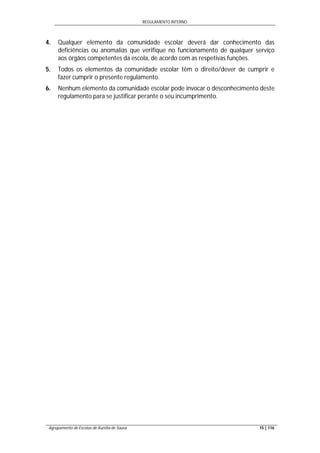 REGULAMENTO INTERNO
Agrupamento de Escolas de Aurélia de Sousa 15 | 116
4. Qualquer elemento da comunidade escolar deverá dar conhecimento das
deficiências ou anomalias que verifique no funcionamento de qualquer serviço
aos órgãos competentes da escola, de acordo com as respetivas funções.
5. Todos os elementos da comunidade escolar têm o direito/dever de cumprir e
fazer cumprir o presente regulamento.
6. Nenhum elemento da comunidade escolar pode invocar o desconhecimento deste
regulamento para se justificar perante o seu incumprimento.
 