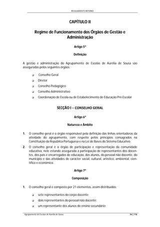 REGULAMENTO INTERNO
Agrupamento de Escolas de Aurélia de Sousa 16 | 116
CAPÍTULO II
Regime de Funcionamento dos Órgãos de Gestão e
Administração
Artigo 5º
Definição
A gestão e administração do Agrupamento de Escolas de Aurélia de Sousa são
asseguradas pelos seguintes órgãos:
 Conselho Geral
 Diretor
 Conselho Pedagógico
 Conselho Administrativo
 Coordenação de Escola ou de Estabelecimento de Educação Pré-Escolar
SECÇÃO I − CONSELHO GERAL
Artigo 6º
Natureza e Âmbito
1. O conselho geral é o órgão responsável pela definição das linhas orientadoras da
atividade do agrupamento, com respeito pelos princípios consagrados na
Constituição da República Portuguesa e na Lei de Bases do Sistema Educativo.
2. O conselho geral é o órgão de participação e representação da comunidade
educativa, nele estando assegurada a participação de representantes dos docen-
tes, dos pais e encarregados de educação, dos alunos, do pessoal não docente, do
município e das atividades de carácter social, cultural, artístico, ambiental, cien-
tífico e económico.
Artigo 7º
Composição
1. O conselho geral é composto por 21 elementos, assim distribuídos:
 sete representantes do corpo docente;
 dois representantes do pessoal não docente;
 um representante dos alunos do ensino secundário;
 