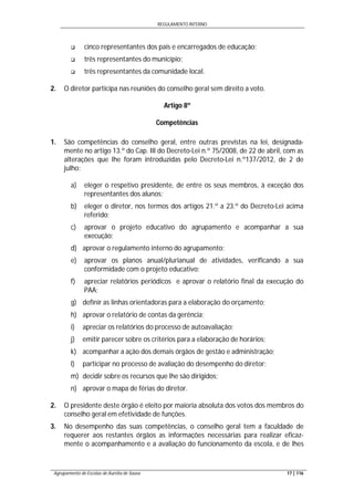 REGULAMENTO INTERNO
Agrupamento de Escolas de Aurélia de Sousa 17 | 116
 cinco representantes dos pais e encarregados de educação;
 três representantes do município;
 três representantes da comunidade local.
2. O diretor participa nas reuniões do conselho geral sem direito a voto.
Artigo 8º
Competências
1. São competências do conselho geral, entre outras previstas na lei, designada-
mente no artigo 13.º do Cap. III do Decreto-Lei n.º 75/2008, de 22 de abril, com as
alterações que lhe foram introduzidas pelo Decreto-Lei n.º137/2012, de 2 de
julho:
a) eleger o respetivo presidente, de entre os seus membros, à exceção dos
representantes dos alunos;
b) eleger o diretor, nos termos dos artigos 21.º a 23.º do Decreto-Lei acima
referido;
c) aprovar o projeto educativo do agrupamento e acompanhar a sua
execução;
d) aprovar o regulamento interno do agrupamento;
e) aprovar os planos anual/plurianual de atividades, verificando a sua
conformidade com o projeto educativo;
f) apreciar relatórios periódicos e aprovar o relatório final da execução do
PAA;
g) definir as linhas orientadoras para a elaboração do orçamento;
h) aprovar o relatório de contas da gerência;
i) apreciar os relatórios do processo de autoavaliação;
j) emitir parecer sobre os critérios para a elaboração de horários;
k) acompanhar a ação dos demais órgãos de gestão e administração;
l) participar no processo de avaliação do desempenho do diretor;
m) decidir sobre os recursos que lhe são dirigidos;
n) aprovar o mapa de férias do diretor.
2. O presidente deste órgão é eleito por maioria absoluta dos votos dos membros do
conselho geral em efetividade de funções.
3. No desempenho das suas competências, o conselho geral tem a faculdade de
requerer aos restantes órgãos as informações necessárias para realizar eficaz-
mente o acompanhamento e a avaliação do funcionamento da escola, e de lhes
 