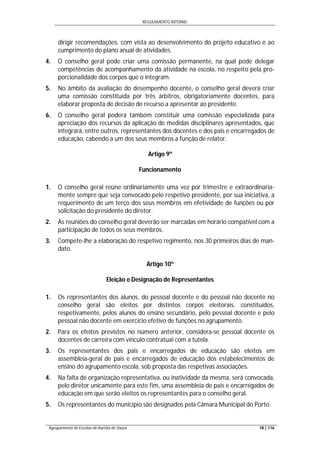 REGULAMENTO INTERNO
Agrupamento de Escolas de Aurélia de Sousa 18 | 116
dirigir recomendações, com vista ao desenvolvimento do projeto educativo e ao
cumprimento do plano anual de atividades.
4. O conselho geral pode criar uma comissão permanente, na qual pode delegar
competências de acompanhamento da atividade na escola, no respeito pela pro-
porcionalidade dos corpos que o integram.
5. No âmbito da avaliação do desempenho docente, o conselho geral deverá criar
uma comissão constituída por três árbitros, obrigatoriamente docentes, para
elaborar proposta de decisão de recurso a apresentar ao presidente.
6. O conselho geral poderá também constituir uma comissão especializada para
apreciação dos recursos da aplicação de medidas disciplinares apresentados, que
integrará, entre outros, representantes dos docentes e dos pais e encarregados de
educação, cabendo a um dos seus membros a função de relator.
Artigo 9º
Funcionamento
1. O conselho geral reúne ordinariamente uma vez por trimestre e extraordinaria-
mente sempre que seja convocado pelo respetivo presidente, por sua iniciativa, a
requerimento de um terço dos seus membros em efetividade de funções ou por
solicitação do presidente do diretor.
2. As reuniões do conselho geral deverão ser marcadas em horário compatível com a
participação de todos os seus membros.
3. Compete-lhe a elaboração do respetivo regimento, nos 30 primeiros dias de man-
dato.
Artigo 10º
Eleição e Designação de Representantes
1. Os representantes dos alunos, do pessoal docente e do pessoal não docente no
conselho geral são eleitos por distintos corpos eleitorais, constituídos,
respetivamente, pelos alunos do ensino secundário, pelo pessoal docente e pelo
pessoal não docente em exercício efetivo de funções no agrupamento.
2. Para os efeitos previstos no número anterior, considera-se pessoal docente os
docentes de carreira com vínculo contratual com a tutela.
3. Os representantes dos pais e encarregados de educação são eleitos em
assembleia-geral de pais e encarregados de educação dos estabelecimentos de
ensino do agrupamento escola, sob proposta das respetivas associações.
4. Na falta de organização representativa, ou inatividade da mesma, será convocada,
pelo diretor unicamente para este fim, uma assembleia de pais e encarregados de
educação em que serão eleitos os representantes para o conselho geral.
5. Os representantes do município são designados pela Câmara Municipal do Porto.
 