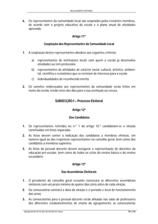 REGULAMENTO INTERNO
Agrupamento de Escolas de Aurélia de Sousa 19 | 116
6. Os representantes da comunidade local são cooptados pelos restantes membros,
de acordo com o projeto educativo da escola e o plano anual de atividades
aprovado.
Artigo 11º
Cooptação dos Representantes da Comunidade Local
1. A cooptação destes representantes obedece aos seguintes critérios:
a) representantes de instituições locais com quem a escola já desenvolve
atividades ou tem protocolos;
b) representantes de atividades de carácter social, cultural, artístico, ambien-
tal, científico e económico que se revistam de interesse para a escola;
c) individualidades de reconhecido mérito.
2. Os convites endereçados aos representantes da comunidade serão feitos em
nome da escola, tendo estes dez dias para a sua aceitação ou recusa.
SUBSECÇÃO I – Processo Eleitoral
Artigo 12º
Dos Candidatos
1. Os representantes referidos no n.º 1 do artigo 10.º candidatam-se à eleição
constituídos em listas separadas.
2. As listas devem conter a indicação dos candidatos a membros efetivos, em
número igual ao dos respetivos representantes no conselho geral, bem como dos
candidatos a membros suplentes.
3. As listas do pessoal docente devem assegurar a representação de docentes da
educação pré-escolar, bem como de todos os ciclos do ensino básico e do ensino
secundário.
Artigo 13º
Das Assembleias Eleitorais
1. O presidente do conselho geral cessante convocará as diferentes assembleias
eleitorais com um prazo mínimo de quinze dias úteis antes de cada eleição.
2. Da convocatória constará a data da eleição e o período e local de funcionamento
das urnas.
3. As convocatórias para o pessoal docente serão afixadas nas salas de professores
dos diferentes estabelecimentos de ensino do agrupamento; as convocatórias
 
