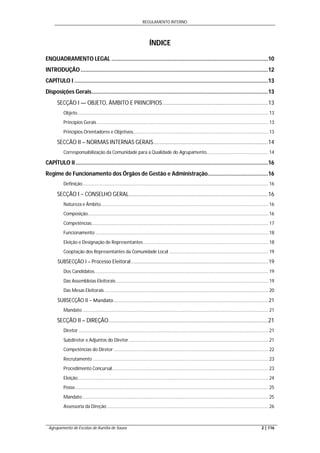 REGULAMENTO INTERNO
Agrupamento de Escolas de Aurélia de Sousa 2 | 116
ÍNDICE
ENQUADRAMENTO LEGAL .....................................................................................................10
INTRODUÇÃO.........................................................................................................................12
CAPÍTULO I .............................................................................................................................13
Disposições Gerais..................................................................................................................13
SECÇÃO I — OBJETO, ÂMBITO E PRINCÍPIOS....................................................................13
Objeto.................................................................................................................................................... 13
Princípios Gerais..................................................................................................................................... 13
Princípios Orientadores e Objetivos......................................................................................................... 13
SECCÃO II – NORMAS INTERNAS GERAIS..........................................................................14
Corresponsabilização da Comunidade para a Qualidade do Agrupamento................................................ 14
CAPÍTULO II ............................................................................................................................16
Regime de Funcionamento dos Órgãos de Gestão e Administração.......................................16
Definição................................................................................................................................................ 16
SECÇÃO I − CONSELHO GERAL..........................................................................................16
Natureza e Âmbito.................................................................................................................................. 16
Composição............................................................................................................................................ 16
Competências......................................................................................................................................... 17
Funcionamento ...................................................................................................................................... 18
Eleição e Designação de Representantes................................................................................................. 18
Cooptação dos Representantes da Comunidade Local ............................................................................. 19
SUBSECÇÃO I – Processo Eleitoral.................................................................................................19
Dos Candidatos....................................................................................................................................... 19
Das Assembleias Eleitorais ...................................................................................................................... 19
Das Mesas Eleitorais ............................................................................................................................... 20
SUBSECÇÃO II − Mandato.............................................................................................................21
Mandato ................................................................................................................................................ 21
SECÇÃO II – DIREÇÃO.......................................................................................................21
Diretor ................................................................................................................................................... 21
Subdiretor e Adjuntos do Diretor ............................................................................................................ 21
Competências do Diretor ........................................................................................................................ 22
Recrutamento ........................................................................................................................................ 23
Procedimento Concursal......................................................................................................................... 23
Eleição.................................................................................................................................................... 24
Posse...................................................................................................................................................... 25
Mandato ................................................................................................................................................ 25
Assessoria da Direção ............................................................................................................................. 26
 