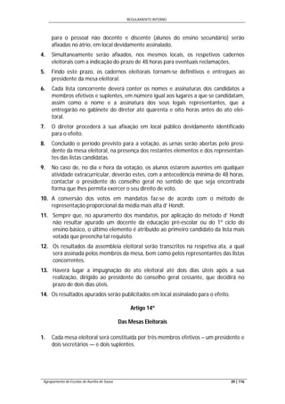 REGULAMENTO INTERNO
Agrupamento de Escolas de Aurélia de Sousa 20 | 116
para o pessoal não docente e discente (alunos do ensino secundário) serão
afixadas no átrio, em local devidamente assinalado.
4. Simultaneamente serão afixados, nos mesmos locais, os respetivos cadernos
eleitorais com a indicação do prazo de 48 horas para eventuais reclamações.
5. Findo este prazo, os cadernos eleitorais tornam-se definitivos e entregues ao
presidente da mesa eleitoral.
6. Cada lista concorrente deverá conter os nomes e assinaturas dos candidatos a
membros efetivos e suplentes, em número igual aos lugares a que se candidatam,
assim como o nome e a assinatura dos seus legais representantes, que a
entregarão no gabinete do diretor até quarenta e oito horas antes do ato elei-
toral.
7. O diretor procederá à sua afixação em local público devidamente identificado
para o efeito.
8. Concluído o período previsto para a votação, as urnas serão abertas pelo presi-
dente da mesa eleitoral, na presença dos restantes elementos e dos representan-
tes das listas candidatas.
9. No caso de, no dia e hora da votação, os alunos estarem ausentes em qualquer
atividade extracurricular, deverão estes, com a antecedência mínima de 48 horas,
contactar o presidente do conselho geral no sentido de que seja encontrada
forma que lhes permita exercer o seu direito de voto.
10. A conversão dos votos em mandatos faz-se de acordo com o método de
representação proporcional da média mais alta d’ Hondt.
11. Sempre que, no apuramento dos mandatos, por aplicação do método d’ Hondt
não resultar apurado um docente da educação pré-escolar ou do 1º ciclo do
ensino básico, o último elemento é atribuído ao primeiro candidato da lista mais
votada que preencha tal requisito.
12. Os resultados da assembleia eleitoral serão transcritos na respetiva ata, a qual
será assinada pelos membros da mesa, bem como pelos representantes das listas
concorrentes.
13. Haverá lugar a impugnação do ato eleitoral até dois dias úteis após a sua
realização, dirigido ao presidente do conselho geral cessante, que decidirá no
prazo de dois dias úteis.
14. Os resultados apurados serão publicitados em local assinalado para o efeito.
Artigo 14º
Das Mesas Eleitorais
1. Cada mesa eleitoral será constituída por três membros efetivos – um presidente e
dois secretários — e dois suplentes.
 