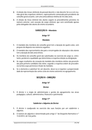 REGULAMENTO INTERNO
Agrupamento de Escolas de Aurélia de Sousa 21 | 116
2. A eleição das mesas eleitorais do pessoal docente e não docente far-se-á em reu-
nião geral dos respetivos eleitores, expressamente convocada pelo presidente do
conselho geral cessante, com uma antecedência mínima de três dias úteis.
3. A eleição da mesa eleitoral dos alunos seguirá os procedimentos previstos no
número anterior, com exceção do corpo eleitoral, que será constituído apenas
pelos delegados dos alunos do ensino secundário.
SUBSECÇÃO II − Mandato
Artigo 15º
Mandato
1. O mandato dos membros do conselho geral tem a duração de quatro anos, sem
prejuízo do disposto nos números seguintes.
2. O mandato dos representantes dos pais e encarregados de educação e dos alunos
tem a duração de dois anos letivos.
3. Os membros do conselho geral são substituídos no exercício do cargo se, entre-
tanto, perderem a qualidade que determinou a respetiva eleição ou designação.
4. As vagas resultantes da cessação do mandato dos membros eleitos são preenchi-
das pelo primeiro candidato não eleito, segundo a respetiva ordem de precedên-
cia na lista a que pertencia o titular do mandato.
5. Se o elemento a substituir for um docente, dever-se-á respeitar a proporcionali-
dade da representação dos vários ciclos de ensino existentes no agrupamento.
SECÇÃO II – DIREÇÃO
Artigo 16º
Diretor
1. O diretor é o órgão de administração e gestão do agrupamento nas áreas
pedagógica, cultural, administrativa, financeira e patrimonial.
Artigo 17º
Subdiretor e Adjuntos do Diretor
1. O diretor é coadjuvado no exercício das suas funções por um subdiretor e
adjuntos.
2. O número de adjuntos é determinado pelo artigo 5.º do Despacho Normativo n.º
13-A/2012, de 5 de junho.
 
