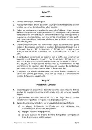 REGULAMENTO INTERNO
Agrupamento de Escolas de Aurélia de Sousa 23 | 116
Artigo 19º
Recrutamento
1. O diretor é eleito pelo conselho geral.
2. Para recrutamento do diretor, desenvolve-se um procedimento concursal anterior
à eleição nos termos do estipulado no artigo seguinte.
3. Podem ser opositores ao procedimento concursal referido no número anterior
docentes dos quadros de nomeação definitiva do ensino público ou professores
profissionalizados com contrato por tempo indeterminado do ensino particular e
cooperativo, em ambos os casos com, pelo menos, cinco anos de serviço e qualifi-
cação para o exercício de funções de administração e gestão escolar nos termos
do número seguinte.
4. Consideram-se qualificados para o exercício de funções de administração e gestão
escolar os docentes que preencham as condições definidas nas alíneas a), b), c) e
d) do ponto 4 do art.º 21.º do Decreto-Lei n.º 75/2008 de 22 de Abril, com as
alterações que lhe foram introduzidas pelo Decreto-Lei n.º137/2012, de 2 de
julho.
5. As candidaturas apresentadas por docentes com o perfil a que se referem as
alíneas b), c) e d) do ponto 4 do art.º 21.º do Decreto-Lei n.º 75/2008 de 22 de
Abril, com as alterações que lhe foram introduzidas pelo Decreto-Lei n.º137/2012,
de 2 de julho, só são consideradas na inexistência ou na insuficiência, por não
preenchimento de requisitos legais de admissão ao concurso, das candidaturas
que reúnam os requisitos previstos na alínea a) do mesmo artigo.
6. O subdiretor e os adjuntos são nomeados pelo diretor de entre os docentes de
carreira que contem, pelo menos, cinco anos de serviço e se encontrem em
exercício de funções no agrupamento.
Artigo 20º
Procedimento Concursal
1. Não sendo aprovada a recondução do diretor cessante, o conselho geral delibera
abertura do procedimento concursal até 60 dias antes do termo do mandato
daquele.
2. O procedimento concursal referido no n.º 2 do artigo anterior observa
procedimentos específicos, no respeito pelas disposições seguintes.
3. O procedimento concursal é aberto por aviso publicitado da seguinte forma:
a) em placard devidamente identificado em lugar destacado dos
estabelecimentos de ensino do agrupamento;
b) na página eletrónica do agrupamento.
c) por aviso publicado na 2ª série do Diário da República e divulgado em
órgão de imprensa de âmbito nacional.
 