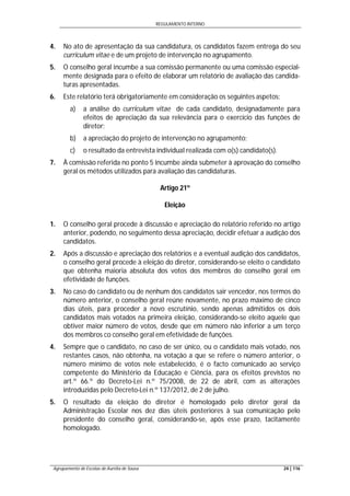 REGULAMENTO INTERNO
Agrupamento de Escolas de Aurélia de Sousa 24 | 116
4. No ato de apresentação da sua candidatura, os candidatos fazem entrega do seu
curriculum vitae e de um projeto de intervenção no agrupamento.
5. O conselho geral incumbe a sua comissão permanente ou uma comissão especial-
mente designada para o efeito de elaborar um relatório de avaliação das candida-
turas apresentadas.
6. Este relatório terá obrigatoriamente em consideração os seguintes aspetos:
a) a análise do curriculum vitae de cada candidato, designadamente para
efeitos de apreciação da sua relevância para o exercício das funções de
diretor;
b) a apreciação do projeto de intervenção no agrupamento;
c) o resultado da entrevista individual realizada com o(s) candidato(s).
7. À comissão referida no ponto 5 incumbe ainda submeter à aprovação do conselho
geral os métodos utilizados para avaliação das candidaturas.
Artigo 21º
Eleição
1. O conselho geral procede à discussão e apreciação do relatório referido no artigo
anterior, podendo, no seguimento dessa apreciação, decidir efetuar a audição dos
candidatos.
2. Após a discussão e apreciação dos relatórios e a eventual audição dos candidatos,
o conselho geral procede à eleição do diretor, considerando-se eleito o candidato
que obtenha maioria absoluta dos votos dos membros do conselho geral em
efetividade de funções.
3. No caso do candidato ou de nenhum dos candidatos sair vencedor, nos termos do
número anterior, o conselho geral reúne novamente, no prazo máximo de cinco
dias úteis, para proceder a novo escrutínio, sendo apenas admitidos os dois
candidatos mais votados na primeira eleição, considerando-se eleito aquele que
obtiver maior número de votos, desde que em número não inferior a um terço
dos membros co conselho geral em efetividade de funções.
4. Sempre que o candidato, no caso de ser único, ou o candidato mais votado, nos
restantes casos, não obtenha, na votação a que se refere o número anterior, o
número mínimo de votos nele estabelecido, é o facto comunicado ao serviço
competente do Ministério da Educação e Ciência, para os efeitos previstos no
art.º 66.º do Decreto-Lei n.º 75/2008, de 22 de abril, com as alterações
introduzidas pelo Decreto-Lei n.º 137/2012, de 2 de julho.
5. O resultado da eleição do diretor é homologado pelo diretor geral da
Administração Escolar nos dez dias úteis posteriores à sua comunicação pelo
presidente do conselho geral, considerando-se, após esse prazo, tacitamente
homologado.
 