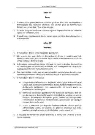 REGULAMENTO INTERNO
Agrupamento de Escolas de Aurélia de Sousa 25 | 116
Artigo 22º
Posse
1. O diretor toma posse perante o conselho geral nos trinta dias subsequentes à
homologação dos resultados eleitorais pelo diretor geral da Administração
Escolar, nos termos do n.º 5 do artigo anterior.
2. O diretor designa o subdiretor e os seus adjuntos no prazo máximo de trinta dias
após a sua tomada de posse.
3. O subdiretor e os adjuntos do diretor tomam posse nos trinta dias subsequentes à
sua designação.
Artigo 23º
Mandato
1. O mandato do diretor tem a duração de quatro anos.
2. Até sessenta dias antes do termo do mandato do diretor, o conselho geral deli-
bera sobre a recondução do diretor ou a abertura do procedimento concursal com
vista à realização de nova eleição.
3. A decisão de recondução do diretor é tomada por maioria absoluta dos membros
do conselho geral em efetividade de funções, não sendo permitida a sua recon-
dução para um terceiro mandato consecutivo.
4. Não é permitida a eleição para um quinto mandato consecutivo ou durante o qua-
driénio imediatamente subsequente ao termo do quarto mandato consecutivo.
5. O mandato do diretor pode cessar:
a) a requerimento do interessado dirigido ao diretor geral da Administração
Escolar, com a antecedência mínima de 45 dias, fundamentado em motivos
devidamente justificados, com conhecimento, no mesmo prazo, ao
presidente do conselho geral;
b) no final do ano escolar, quando assim for deliberado por mais de dois ter-
ços dos membros do conselho geral em efetividade de funções, em caso de
manifesta desadequação da respetiva gestão, fundada em factos provados
e informações devidamente fundamentadas, apresentados por qualquer
membro do conselho geral.
c) a todo o momento, por despacho fundamentado do diretor geral da
Administração Escolar, na sequência de processo disciplinar que tenha
concluído pela aplicação de sanção disciplinar, nos termos da lei.
6. A cessação do mandato do diretor determina a abertura de um novo procedi-
mento concursal.
 