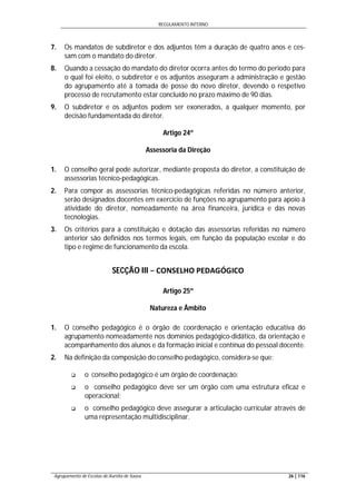 REGULAMENTO INTERNO
Agrupamento de Escolas de Aurélia de Sousa 26 | 116
7. Os mandatos de subdiretor e dos adjuntos têm a duração de quatro anos e ces-
sam com o mandato do diretor.
8. Quando a cessação do mandato do diretor ocorra antes do termo do período para
o qual foi eleito, o subdiretor e os adjuntos asseguram a administração e gestão
do agrupamento até à tomada de posse do novo diretor, devendo o respetivo
processo de recrutamento estar concluído no prazo máximo de 90 dias.
9. O subdiretor e os adjuntos podem ser exonerados, a qualquer momento, por
decisão fundamentada do diretor.
Artigo 24º
Assessoria da Direção
1. O conselho geral pode autorizar, mediante proposta do diretor, a constituição de
assessorias técnico-pedagógicas.
2. Para compor as assessorias técnico-pedagógicas referidas no número anterior,
serão designados docentes em exercício de funções no agrupamento para apoio à
atividade do diretor, nomeadamente na área financeira, jurídica e das novas
tecnologias.
3. Os critérios para a constituição e dotação das assessorias referidas no número
anterior são definidos nos termos legais, em função da população escolar e do
tipo e regime de funcionamento da escola.
SECÇÃO III − CONSELHO PEDAGÓGICO
Artigo 25º
Natureza e Âmbito
1. O conselho pedagógico é o órgão de coordenação e orientação educativa do
agrupamento nomeadamente nos domínios pedagógico-didático, da orientação e
acompanhamento dos alunos e da formação inicial e contínua do pessoal docente.
2. Na definição da composição do conselho pedagógico, considera-se que:
 o conselho pedagógico é um órgão de coordenação;
 o conselho pedagógico deve ser um órgão com uma estrutura eficaz e
operacional;
 o conselho pedagógico deve assegurar a articulação curricular através de
uma representação multidisciplinar.
 