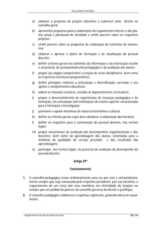 REGULAMENTO INTERNO
Agrupamento de Escolas de Aurélia de Sousa 28 | 116
a) elaborar a proposta de projeto educativo a submeter pelo diretor ao
conselho geral;
b) apresentar propostas para a elaboração do regulamento interno e dos pla-
nos anual e plurianual de atividade e emitir parecer sobre os respetivos
projetos;
c) emitir parecer sobre as propostas de celebração de contratos de autono-
mia;
d) elaborar e aprovar o plano de formação e de atualização do pessoal
docente;
e) definir critérios gerais nos domínios da informação e da orientação escolar
e vocacional, do acompanhamento pedagógico e da avaliação dos alunos;
f) propor aos órgãos competentes a criação de áreas disciplinares, bem como
as respetivas estruturas programáticas;
g) definir princípios relativos à articulação e diversificação curricular e aos
apoios e complementos educativos;
h) adotar os manuais escolares, ouvidos os departamentos curriculares;
i) propor o desenvolvimento de experiências de inovação pedagógica e de
formação, em articulação com instituições de ensino superior vocacionadas
para a formação e investigação;
j) promover e apoiar iniciativas de natureza formativa e cultural;
k) definir os critérios gerais a que deve obedecer a elaboração dos horários;
l) definir os requisitos para a contratação do pessoal docente, nos termos
legais;
m) propor mecanismos de avaliação dos desempenhos organizacionais e dos
docentes, bem como da aprendizagem dos alunos, orientados para a
melhoria da qualidade do serviço prestado e dos resultados das
aprendizagens;
n) participar, nos termos legais, no processo de avaliação do desempenho do
pessoal docente.
Artigo 29º
Funcionamento
1. O conselho pedagógico reúne ordinariamente uma vez por mês e extraordinaria-
mente sempre que seja convocado pelo respetivo presidente, por sua iniciativa, a
requerimento de um terço dos seus membros em efetividade de funções ou
sempre que um pedido de parecer do conselho geral ou do diretor o justifique.
2. O conselho pedagógico elaborará o respetivo regimento, podendo alterá-lo anual-
mente.
 