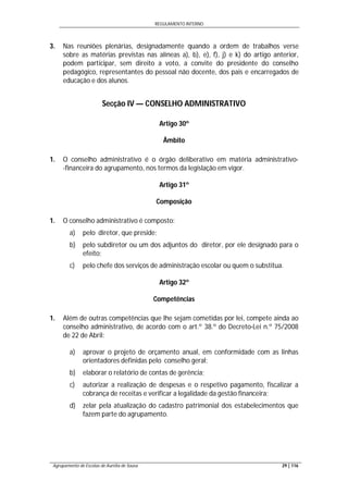 REGULAMENTO INTERNO
Agrupamento de Escolas de Aurélia de Sousa 29 | 116
3. Nas reuniões plenárias, designadamente quando a ordem de trabalhos verse
sobre as matérias previstas nas alíneas a), b), e), f), j) e k) do artigo anterior,
podem participar, sem direito a voto, a convite do presidente do conselho
pedagógico, representantes do pessoal não docente, dos pais e encarregados de
educação e dos alunos.
Secção IV — CONSELHO ADMINISTRATIVO
Artigo 30º
Âmbito
1. O conselho administrativo é o órgão deliberativo em matéria administrativo-
-financeira do agrupamento, nos termos da legislação em vigor.
Artigo 31º
Composição
1. O conselho administrativo é composto:
a) pelo diretor, que preside;
b) pelo subdiretor ou um dos adjuntos do diretor, por ele designado para o
efeito;
c) pelo chefe dos serviços de administração escolar ou quem o substitua.
Artigo 32º
Competências
1. Além de outras competências que lhe sejam cometidas por lei, compete ainda ao
conselho administrativo, de acordo com o art.º 38.º do Decreto-Lei n.º 75/2008
de 22 de Abril:
a) aprovar o projeto de orçamento anual, em conformidade com as linhas
orientadores definidas pelo conselho geral:
b) elaborar o relatório de contas de gerência;
c) autorizar a realização de despesas e o respetivo pagamento, fiscalizar a
cobrança de receitas e verificar a legalidade da gestão financeira;
d) zelar pela atualização do cadastro patrimonial dos estabelecimentos que
fazem parte do agrupamento.
 
