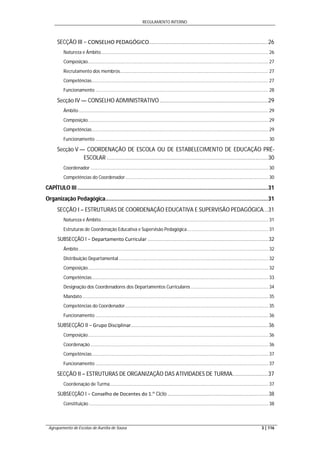 REGULAMENTO INTERNO
Agrupamento de Escolas de Aurélia de Sousa 3 | 116
SECÇÃO III − CONSELHO PEDAGÓGICO.............................................................................26
Natureza e Âmbito.................................................................................................................................. 26
Composição............................................................................................................................................ 27
Recrutamento dos membros................................................................................................................... 27
Competências......................................................................................................................................... 27
Funcionamento ...................................................................................................................................... 28
Secção IV — CONSELHO ADMINISTRATIVO......................................................................29
Âmbito................................................................................................................................................... 29
Composição............................................................................................................................................ 29
Competências......................................................................................................................................... 29
Funcionamento ...................................................................................................................................... 30
Secção V — COORDENAÇÃO DE ESCOLA OU DE ESTABELECIMENTO DE EDUCAÇÃO PRÉ-
ESCOLAR ........................................................................................................30
Coordenador.......................................................................................................................................... 30
Competências do Coordenador............................................................................................................... 30
CAPÍTULO III ...........................................................................................................................31
Organização Pedagógica.........................................................................................................31
SECÇÃO I – ESTRUTURAS DE COORDENAÇÃO EDUCATIVA E SUPERVISÃO PEDAGÓGICA...31
Natureza e Âmbito.................................................................................................................................. 31
Estruturas de Coordenação Educativa e Supervisão Pedagógica............................................................... 31
SUBSECÇÃO I − Departamento Curricular .....................................................................................32
Âmbito................................................................................................................................................... 32
Distribuição Departamental .................................................................................................................... 32
Composição............................................................................................................................................ 32
Competências......................................................................................................................................... 33
Designação dos Coordenadores dos Departamentos Curriculares ............................................................ 34
Mandato ................................................................................................................................................ 35
Competências do Coordenador............................................................................................................... 35
Funcionamento ...................................................................................................................................... 36
SUBSECÇÃO II − Grupo Disciplinar.................................................................................................36
Composição............................................................................................................................................ 36
Coordenação.......................................................................................................................................... 36
Competências......................................................................................................................................... 37
Funcionamento ...................................................................................................................................... 37
SECÇÃO II – ESTRUTURAS DE ORGANIZAÇÃO DAS ATIVIDADES DE TURMA.......................37
Coordenação de Turma........................................................................................................................... 37
SUBSECÇÃO I − Conselho de Docentes do 1.º Ciclo .......................................................................38
Constituição ........................................................................................................................................... 38
 