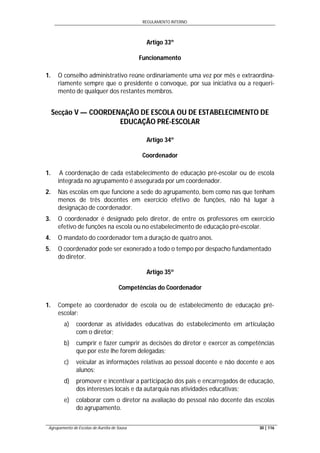 REGULAMENTO INTERNO
Agrupamento de Escolas de Aurélia de Sousa 30 | 116
Artigo 33º
Funcionamento
1. O conselho administrativo reúne ordinariamente uma vez por mês e extraordina-
riamente sempre que o presidente o convoque, por sua iniciativa ou a requeri-
mento de qualquer dos restantes membros.
Secção V — COORDENAÇÃO DE ESCOLA OU DE ESTABELECIMENTO DE
EDUCAÇÃO PRÉ-ESCOLAR
Artigo 34º
Coordenador
1. A coordenação de cada estabelecimento de educação pré-escolar ou de escola
integrada no agrupamento é assegurada por um coordenador.
2. Nas escolas em que funcione a sede do agrupamento, bem como nas que tenham
menos de três docentes em exercício efetivo de funções, não há lugar à
designação de coordenador.
3. O coordenador é designado pelo diretor, de entre os professores em exercício
efetivo de funções na escola ou no estabelecimento de educação pré-escolar.
4. O mandato do coordenador tem a duração de quatro anos.
5. O coordenador pode ser exonerado a todo o tempo por despacho fundamentado
do diretor.
Artigo 35º
Competências do Coordenador
1. Compete ao coordenador de escola ou de estabelecimento de educação pré-
escolar:
a) coordenar as atividades educativas do estabelecimento em articulação
com o diretor;
b) cumprir e fazer cumprir as decisões do diretor e exercer as competências
que por este lhe forem delegadas;
c) veicular as informações relativas ao pessoal docente e não docente e aos
alunos;
d) promover e incentivar a participação dos pais e encarregados de educação,
dos interesses locais e da autarquia nas atividades educativas;
e) colaborar com o diretor na avaliação do pessoal não docente das escolas
do agrupamento.
 