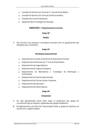 REGULAMENTO INTERNO
Agrupamento de Escolas de Aurélia de Sousa 32 | 116
 Conselho de Diretores de Turma do 3.º ciclo do Ensino Básico;
 Conselho de Diretores de Turma do Ensino Secundário;
 Conselho dos Cursos Profissionais;
 Equipa do Plano Tecnológico de Educação.
SUBSECÇÃO I − Departamento Curricular
Artigo 38º
Âmbito
1. Esta estrutura visa assegurar a articulação curricular entre os agrupamentos das
disciplinas que o constituem.
Artigo 39º
Distribuição Departamental
 Departamento curricular de Docentes de Educação Pré-Escolar
 Departamento de Docentes do 1º Ciclo do Ensino Básico
 Departamento de Língua Materna
 Departamento de Línguas Estrangeiras
 Departamento de Matemáticas e Tecnologias de Informação e
Comunicação
 Departamento de Ciências Experimentais
 Departamento de Ciências Sociais e Humanas
 Departamento de Expressões
 Departamento de Ensino Especial
Artigo 40º
Composição
1. De cada departamento fazem parte todos os professores dos grupos de
recrutamento que os integram, organizados por grupos disciplinares.
2. No departamento curricular têm representação todos os grupos de docência, de
acordo com o seguinte quadro:
 