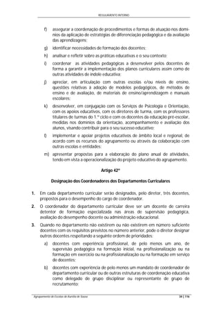 REGULAMENTO INTERNO
Agrupamento de Escolas de Aurélia de Sousa 34 | 116
f) assegurar a coordenação de procedimentos e formas de atuação nos domí-
nios da aplicação de estratégias de diferenciação pedagógica e da avaliação
das aprendizagens;
g) identificar necessidades de formação dos docentes;
h) analisar e refletir sobre as práticas educativas e o seu contexto;
i) coordenar as atividades pedagógicas a desenvolver pelos docentes de
forma a garantir a implementação dos planos curriculares assim como de
outras atividades de índole educativa;
j) apreciar, em articulação com outras escolas e/ou níveis de ensino,
questões relativas à adoção de modelos pedagógicos, de métodos de
ensino e de avaliação, de materiais de ensino/aprendizagem e manuais
escolares;
k) desenvolver, em conjugação com os Serviços de Psicologia e Orientação,
com os apoios educativos, com os diretores de turma, com os professores
titulares de turmas do 1.º ciclo e com os docentes da educação pré-escolar,
medidas nos domínios da orientação, acompanhamento e avaliação dos
alunos, visando contribuir para o seu sucesso educativo;
l) implementar e apoiar projetos educativos de âmbito local e regional, de
acordo com os recursos do agrupamento ou através da colaboração com
outras escolas e entidades;
m) apresentar propostas para a elaboração do plano anual de atividades,
tendo em vista a operacionalização do projeto educativo do agrupamento.
Artigo 42º
Designação dos Coordenadores dos Departamentos Curriculares
1. Em cada departamento curricular serão designados, pelo diretor, três docentes,
propostos para o desempenho do cargo de coordenador.
2. O coordenador do departamento curricular deve ser um docente de carreira
detentor de formação especializada nas áreas de supervisão pedagógica,
avaliação do desempenho docente ou administração educacional.
3. Quando no departamento não existirem ou não existirem em número suficiente
docentes com os requisitos previstos no número anterior, pode o diretor designar
outros docentes respeitando a seguinte ordem de prioridades:
a) docentes com experiência profissional, de pelo menos um ano, de
supervisão pedagógica na formação inicial, na profissionalização ou na
formação em exercício ou na profissionalização ou na formação em serviço
de docentes;
b) docentes com experiência de pelo menos um mandato de coordenador de
departamento curricular ou de outras estruturas de coordenação educativa
como delegado de grupo disciplinar ou representante de grupo de
recrutamento;
 