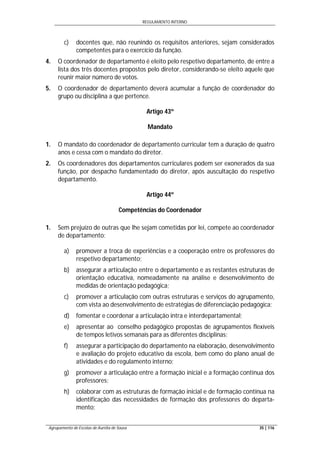 REGULAMENTO INTERNO
Agrupamento de Escolas de Aurélia de Sousa 35 | 116
c) docentes que, não reunindo os requisitos anteriores, sejam considerados
competentes para o exercício da função.
4. O coordenador de departamento é eleito pelo respetivo departamento, de entre a
lista dos três docentes propostos pelo diretor, considerando-se eleito aquele que
reunir maior número de votos.
5. O coordenador de departamento deverá acumular a função de coordenador do
grupo ou disciplina a que pertence.
Artigo 43º
Mandato
1. O mandato do coordenador de departamento curricular tem a duração de quatro
anos e cessa com o mandato do diretor.
2. Os coordenadores dos departamentos curriculares podem ser exonerados da sua
função, por despacho fundamentado do diretor, após auscultação do respetivo
departamento.
Artigo 44º
Competências do Coordenador
1. Sem prejuízo de outras que lhe sejam cometidas por lei, compete ao coordenador
de departamento:
a) promover a troca de experiências e a cooperação entre os professores do
respetivo departamento;
b) assegurar a articulação entre o departamento e as restantes estruturas de
orientação educativa, nomeadamente na análise e desenvolvimento de
medidas de orientação pedagógica;
c) promover a articulação com outras estruturas e serviços do agrupamento,
com vista ao desenvolvimento de estratégias de diferenciação pedagógica;
d) fomentar e coordenar a articulação intra e interdepartamental;
e) apresentar ao conselho pedagógico propostas de agrupamentos flexíveis
de tempos letivos semanais para as diferentes disciplinas;
f) assegurar a participação do departamento na elaboração, desenvolvimento
e avaliação do projeto educativo da escola, bem como do plano anual de
atividades e do regulamento interno;
g) promover a articulação entre a formação inicial e a formação contínua dos
professores;
h) colaborar com as estruturas de formação inicial e de formação contínua na
identificação das necessidades de formação dos professores do departa-
mento;
 