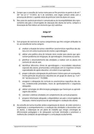 REGULAMENTO INTERNO
Agrupamento de Escolas de Aurélia de Sousa 39 | 116
4. Sempre que o conselho de turma reúna para os fins previstos no ponto 6 do art.º
28.º da Lei n.º 51/2012, de 5 de setembro, este órgão contará ainda com a
presença do diretor e, quando exista do professor tutor do aluno em causa.
5. Nos casos de ausência previsível e comunicada ou de incompatibilidade dos repre-
sentantes dos pais e encarregados de educação dos alunos da turma, compete à
Associação de Pais indicar um elemento que o(s) substitua.
Artigo 54º
Competências
1. Sem prejuízo do exercício de outras competências que lhes estejam atribuídas na
lei, ao conselho de turma compete:
a) analisar a situação da turma e identificar características específicas dos alu-
nos a ter em conta no processo de ensino e aprendizagem;
b) adotar uma politica ativa de inclusão sócio escolar para alunos que apre-
sentam problemas de integração, de aprendizagem, emocionais ou outros;
c) planificar o desenvolvimento das atividades a realizar com os alunos em
contexto de sala de aula;
d) identificar diferentes ritmos de aprendizagem e necessidades educativas
especiais dos alunos, promovendo a articulação com os respetivos serviços
especializados de apoio educativo, em ordem à sua superação;
e) propor à direção a designação de professores tutores para um acompanha-
mento particular do processo educativo de um grupo de alunos (p. 4 art.º
44.º do Decreto-Lei n.º 75/2008);
f) assegurar a adequação do currículo às características específicas dos alu-
nos, estabelecendo prioridades, níveis de aprofundamento e sequências
adequadas;
g) adotar estratégias de diferenciação pedagógica que favoreçam as aprendi-
zagens dos alunos;
h) conceber e delinear atividades em complemento do currículo proposto;
i) preparar informação adequada, a disponibilizar aos pais e encarregados de
educação, relativa ao processo de aprendizagem e avaliação dos alunos.
2. Ao conselho de turma incumbe ainda a organização de dossiê, de onde constem a
organização, o acompanhamento e a avaliação das atividades a desenvolver com
os alunos, a elaboração de um plano de trabalho que integre estratégias de
diferenciação pedagógica e de adequação curricular destinadas a promover a
melhoria das condições da aprendizagem e a articulação escola/família.
 
